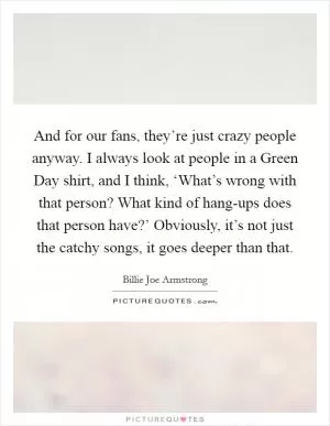 And for our fans, they’re just crazy people anyway. I always look at people in a Green Day shirt, and I think, ‘What’s wrong with that person? What kind of hang-ups does that person have?’ Obviously, it’s not just the catchy songs, it goes deeper than that Picture Quote #1