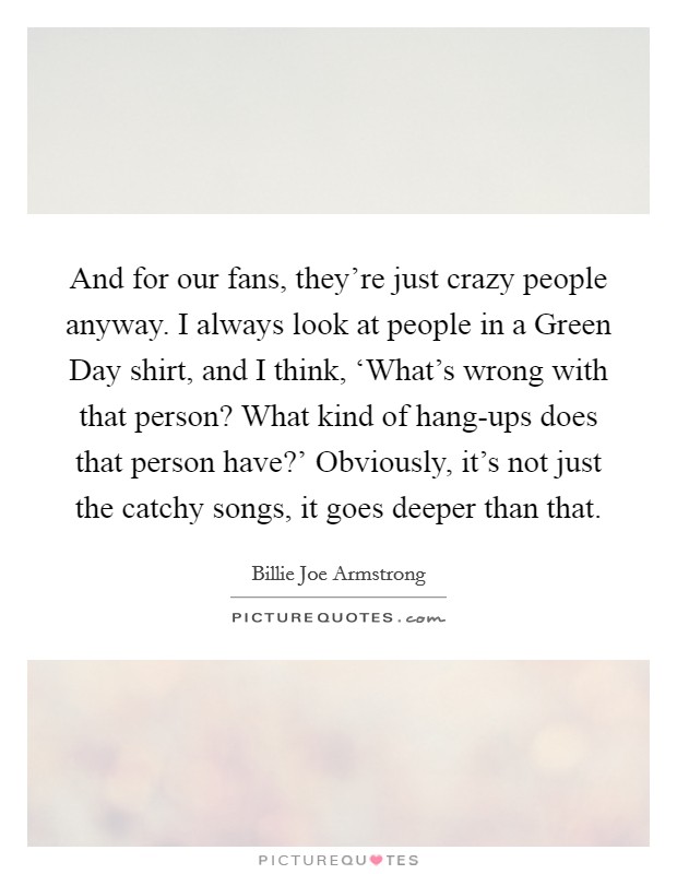 And for our fans, they're just crazy people anyway. I always look at people in a Green Day shirt, and I think, ‘What's wrong with that person? What kind of hang-ups does that person have?' Obviously, it's not just the catchy songs, it goes deeper than that Picture Quote #1