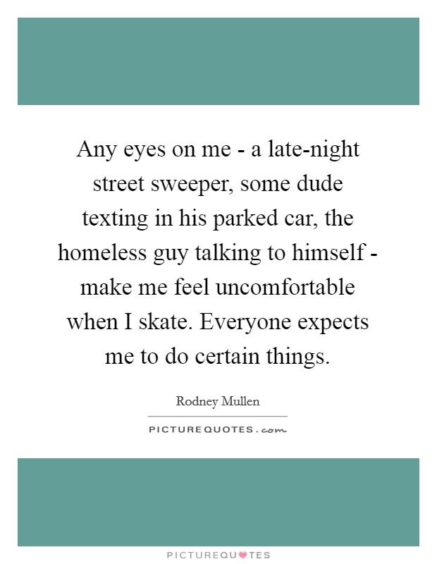 Any eyes on me - a late-night street sweeper, some dude texting in his parked car, the homeless guy talking to himself - make me feel uncomfortable when I skate. Everyone expects me to do certain things Picture Quote #1