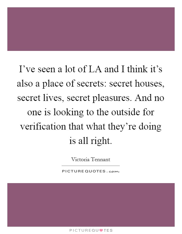 I've seen a lot of LA and I think it's also a place of secrets: secret houses, secret lives, secret pleasures. And no one is looking to the outside for verification that what they're doing is all right Picture Quote #1