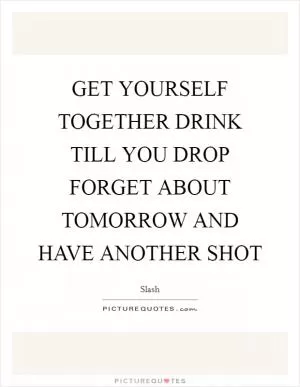 GET YOURSELF TOGETHER DRINK TILL YOU DROP FORGET ABOUT TOMORROW AND HAVE ANOTHER SHOT Picture Quote #1