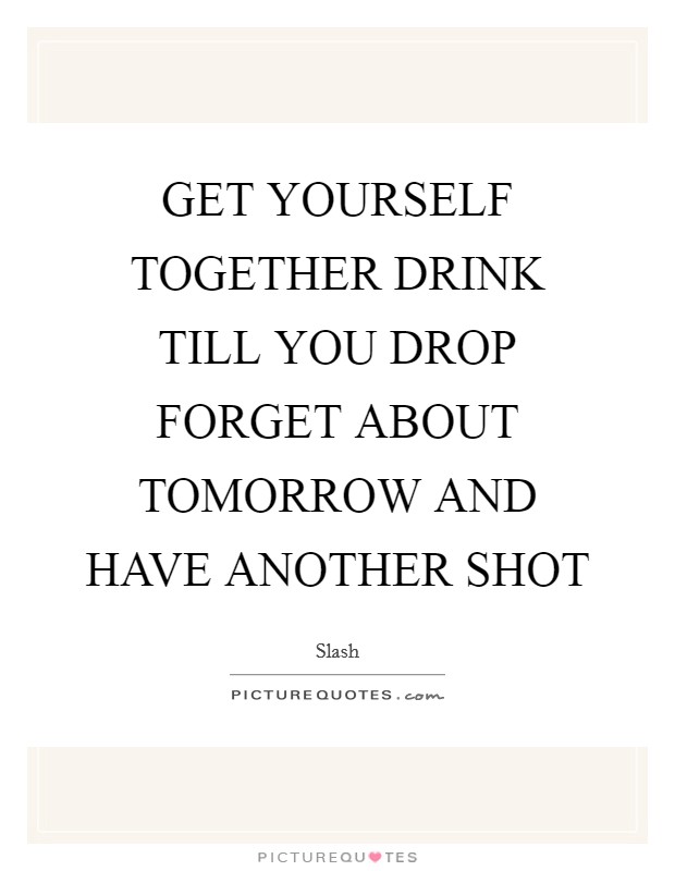 GET YOURSELF TOGETHER DRINK TILL YOU DROP FORGET ABOUT TOMORROW AND HAVE ANOTHER SHOT Picture Quote #1