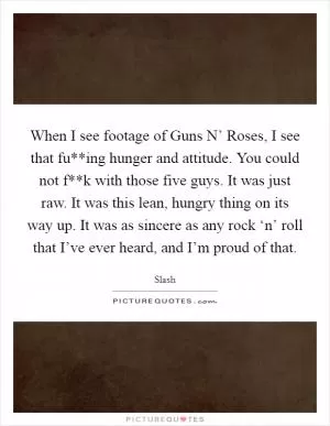 When I see footage of Guns N’ Roses, I see that fu**ing hunger and attitude. You could not f**k with those five guys. It was just raw. It was this lean, hungry thing on its way up. It was as sincere as any rock ‘n’ roll that I’ve ever heard, and I’m proud of that Picture Quote #1