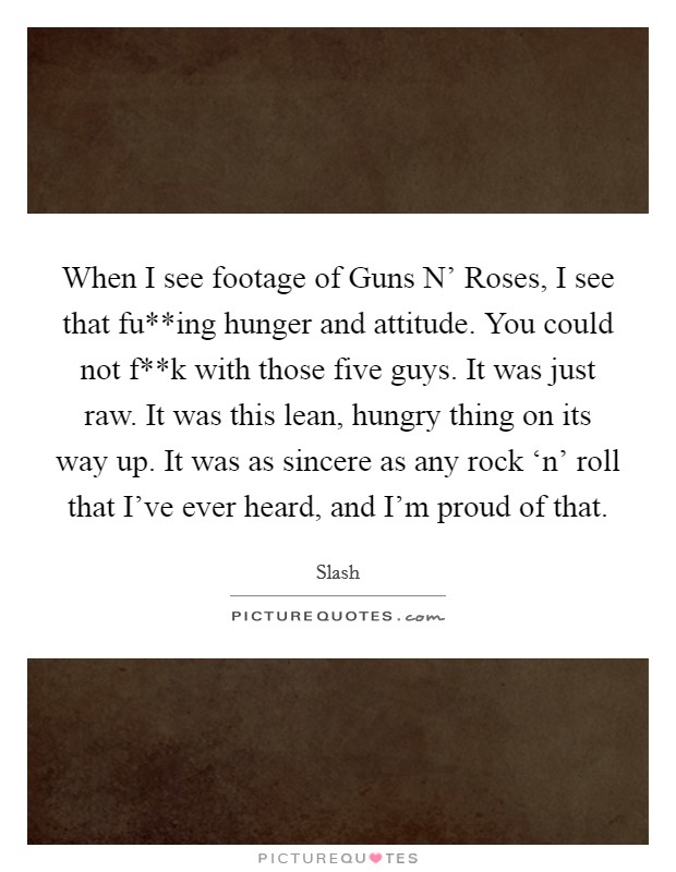 When I see footage of Guns N' Roses, I see that fu**ing hunger and attitude. You could not f**k with those five guys. It was just raw. It was this lean, hungry thing on its way up. It was as sincere as any rock ‘n' roll that I've ever heard, and I'm proud of that Picture Quote #1