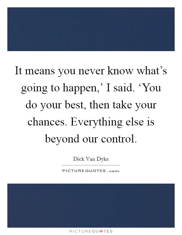 It means you never know what's going to happen,' I said. ‘You do your best, then take your chances. Everything else is beyond our control Picture Quote #1