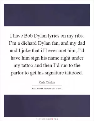 I have Bob Dylan lyrics on my ribs. I’m a diehard Dylan fan, and my dad and I joke that if I ever met him, I’d have him sign his name right under my tattoo and then I’d run to the parlor to get his signature tattooed Picture Quote #1