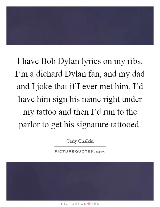 I have Bob Dylan lyrics on my ribs. I'm a diehard Dylan fan, and my dad and I joke that if I ever met him, I'd have him sign his name right under my tattoo and then I'd run to the parlor to get his signature tattooed Picture Quote #1