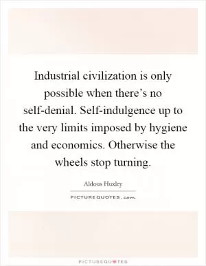 Industrial civilization is only possible when there’s no self-denial. Self-indulgence up to the very limits imposed by hygiene and economics. Otherwise the wheels stop turning Picture Quote #1