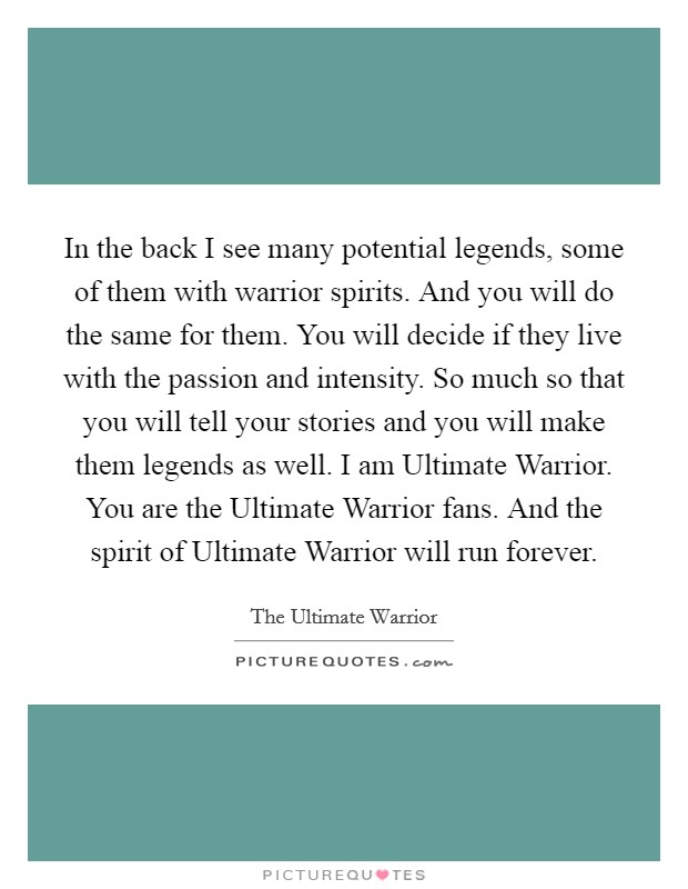 In the back I see many potential legends, some of them with warrior spirits. And you will do the same for them. You will decide if they live with the passion and intensity. So much so that you will tell your stories and you will make them legends as well. I am Ultimate Warrior. You are the Ultimate Warrior fans. And the spirit of Ultimate Warrior will run forever Picture Quote #1