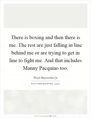 There is boxing and then there is me. The rest are just falling in line behind me or are trying to get in line to fight me. And that includes Manny Pacquiao too Picture Quote #1