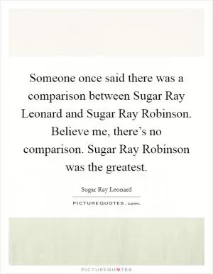 Someone once said there was a comparison between Sugar Ray Leonard and Sugar Ray Robinson. Believe me, there’s no comparison. Sugar Ray Robinson was the greatest Picture Quote #1