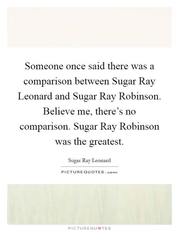 Someone once said there was a comparison between Sugar Ray Leonard and Sugar Ray Robinson. Believe me, there's no comparison. Sugar Ray Robinson was the greatest Picture Quote #1