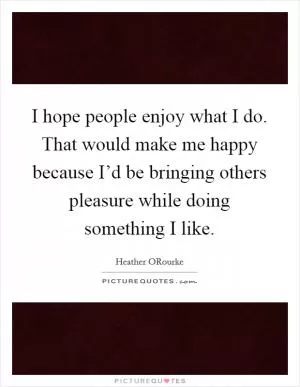 I hope people enjoy what I do. That would make me happy because I’d be bringing others pleasure while doing something I like Picture Quote #1