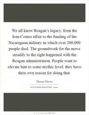 We all know Reagan’s legacy, from the Iran-Contra affair to the funding of the Nicaraguan military in which over 200,000 people died. The groundwork for the move steadily to the right happened with the Reagan administration. People want to elevate him to some mythic level; they have their own reason for doing that Picture Quote #1