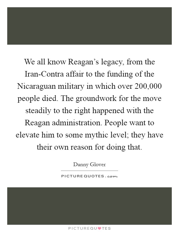 We all know Reagan's legacy, from the Iran-Contra affair to the funding of the Nicaraguan military in which over 200,000 people died. The groundwork for the move steadily to the right happened with the Reagan administration. People want to elevate him to some mythic level; they have their own reason for doing that Picture Quote #1