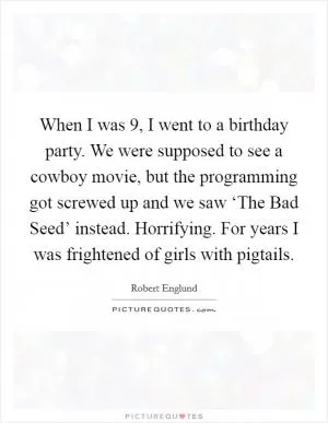 When I was 9, I went to a birthday party. We were supposed to see a cowboy movie, but the programming got screwed up and we saw ‘The Bad Seed’ instead. Horrifying. For years I was frightened of girls with pigtails Picture Quote #1
