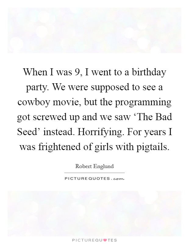 When I was 9, I went to a birthday party. We were supposed to see a cowboy movie, but the programming got screwed up and we saw ‘The Bad Seed' instead. Horrifying. For years I was frightened of girls with pigtails Picture Quote #1