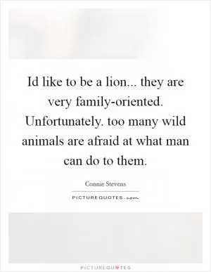 Id like to be a lion... they are very family-oriented. Unfortunately. too many wild animals are afraid at what man can do to them Picture Quote #1