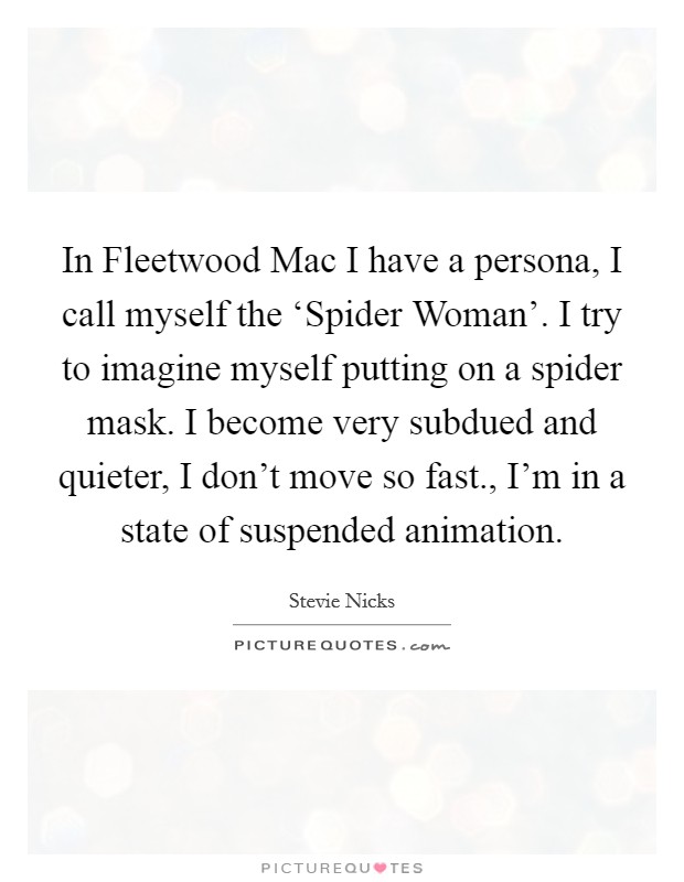 In Fleetwood Mac I have a persona, I call myself the ‘Spider Woman'. I try to imagine myself putting on a spider mask. I become very subdued and quieter, I don't move so fast., I'm in a state of suspended animation Picture Quote #1