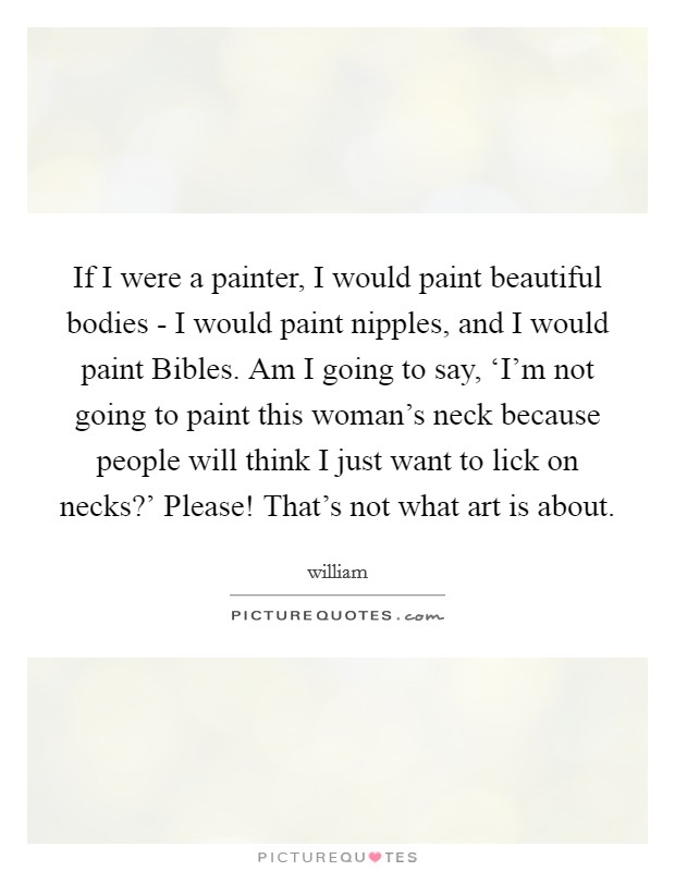 If I were a painter, I would paint beautiful bodies - I would paint nipples, and I would paint Bibles. Am I going to say, ‘I'm not going to paint this woman's neck because people will think I just want to lick on necks?' Please! That's not what art is about Picture Quote #1