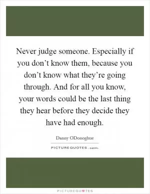 Never judge someone. Especially if you don’t know them, because you don’t know what they’re going through. And for all you know, your words could be the last thing they hear before they decide they have had enough Picture Quote #1