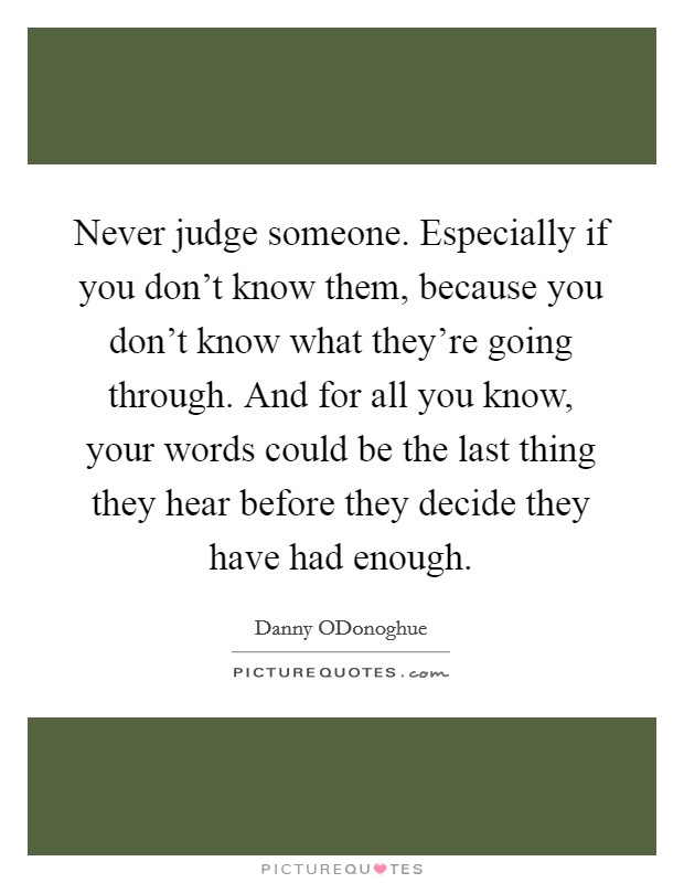 Never judge someone. Especially if you don't know them, because you don't know what they're going through. And for all you know, your words could be the last thing they hear before they decide they have had enough Picture Quote #1