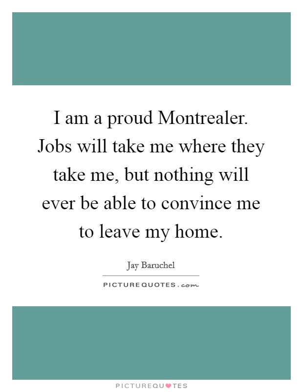 I am a proud Montrealer. Jobs will take me where they take me, but nothing will ever be able to convince me to leave my home Picture Quote #1