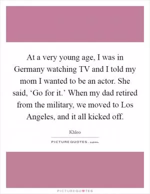 At a very young age, I was in Germany watching TV and I told my mom I wanted to be an actor. She said, ‘Go for it.’ When my dad retired from the military, we moved to Los Angeles, and it all kicked off Picture Quote #1