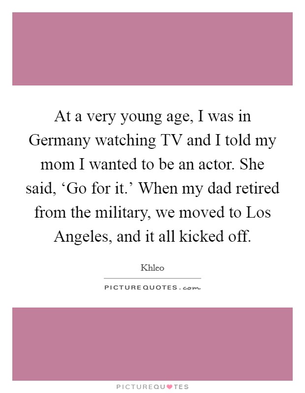 At a very young age, I was in Germany watching TV and I told my mom I wanted to be an actor. She said, ‘Go for it.' When my dad retired from the military, we moved to Los Angeles, and it all kicked off Picture Quote #1