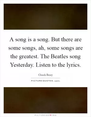 A song is a song. But there are some songs, ah, some songs are the greatest. The Beatles song Yesterday. Listen to the lyrics Picture Quote #1