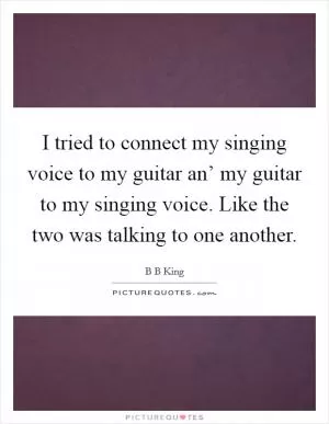 I tried to connect my singing voice to my guitar an’ my guitar to my singing voice. Like the two was talking to one another Picture Quote #1