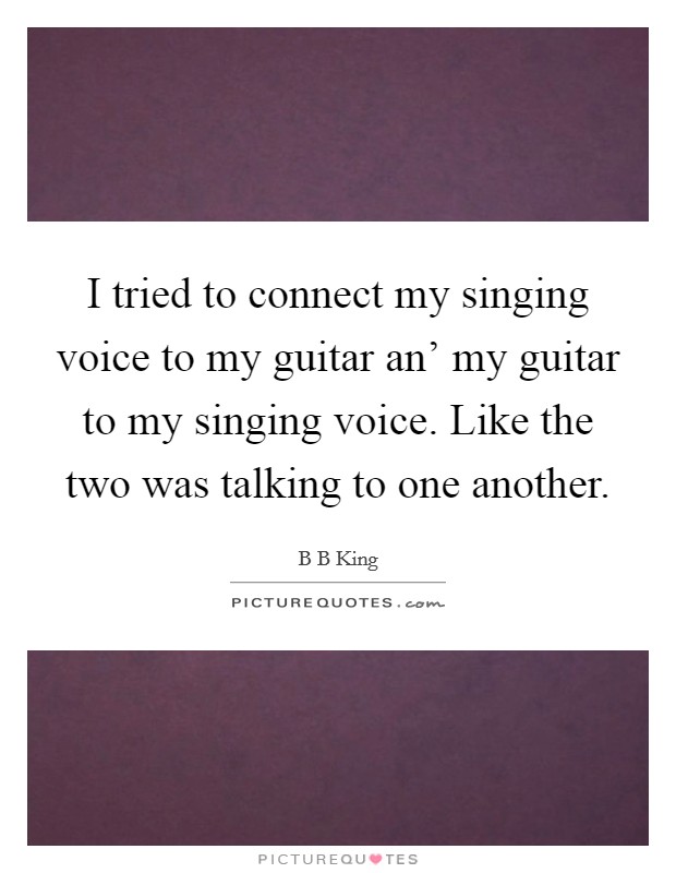I tried to connect my singing voice to my guitar an' my guitar to my singing voice. Like the two was talking to one another Picture Quote #1