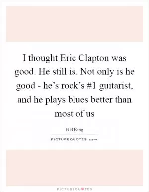 I thought Eric Clapton was good. He still is. Not only is he good - he’s rock’s #1 guitarist, and he plays blues better than most of us Picture Quote #1