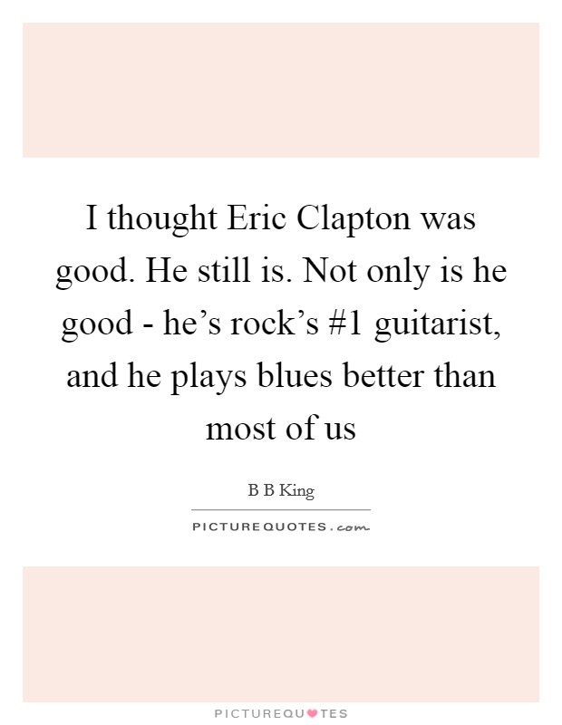 I thought Eric Clapton was good. He still is. Not only is he good - he's rock's #1 guitarist, and he plays blues better than most of us Picture Quote #1