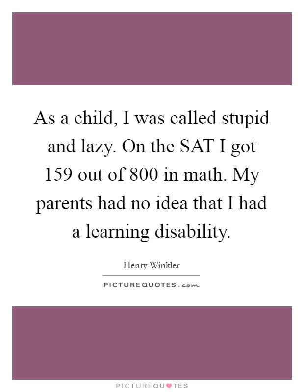 As a child, I was called stupid and lazy. On the SAT I got 159 out of 800 in math. My parents had no idea that I had a learning disability Picture Quote #1