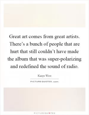 Great art comes from great artists. There’s a bunch of people that are hurt that still couldn’t have made the album that was super-polarizing and redefined the sound of radio Picture Quote #1