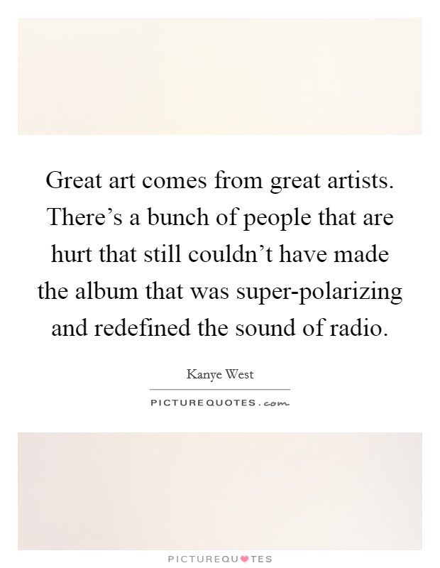 Great art comes from great artists. There's a bunch of people that are hurt that still couldn't have made the album that was super-polarizing and redefined the sound of radio Picture Quote #1