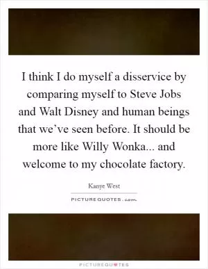 I think I do myself a disservice by comparing myself to Steve Jobs and Walt Disney and human beings that we’ve seen before. It should be more like Willy Wonka... and welcome to my chocolate factory Picture Quote #1
