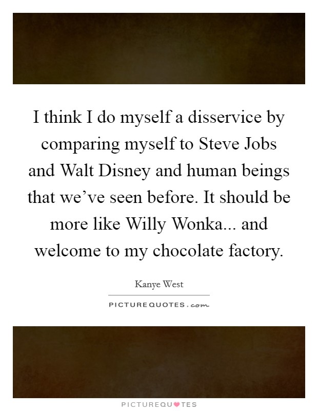 I think I do myself a disservice by comparing myself to Steve Jobs and Walt Disney and human beings that we've seen before. It should be more like Willy Wonka... and welcome to my chocolate factory Picture Quote #1