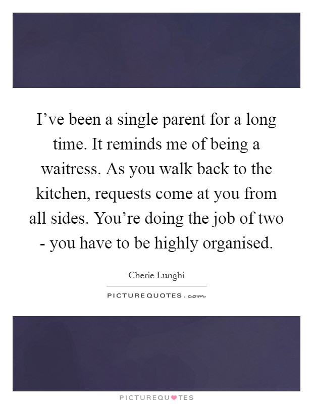 I've been a single parent for a long time. It reminds me of being a waitress. As you walk back to the kitchen, requests come at you from all sides. You're doing the job of two - you have to be highly organised Picture Quote #1