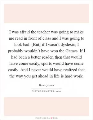 I was afraid the teacher was going to make me read in front of class and I was going to look bad. [But] if I wasn’t dyslexic, I probably wouldn’t have won the Games. If I had been a better reader, then that would have come easily, sports would have come easily. And I never would have realized that the way you get ahead in life is hard work Picture Quote #1
