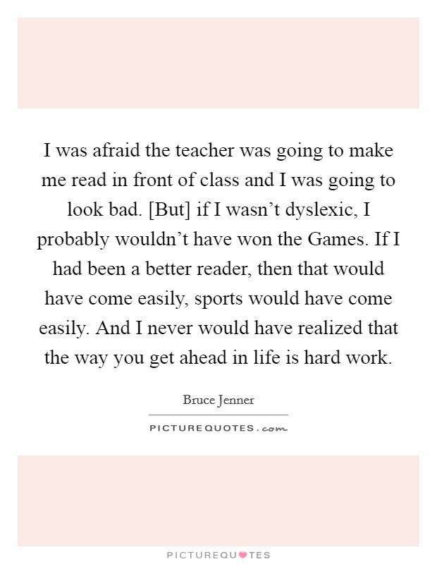I was afraid the teacher was going to make me read in front of class and I was going to look bad. [But] if I wasn't dyslexic, I probably wouldn't have won the Games. If I had been a better reader, then that would have come easily, sports would have come easily. And I never would have realized that the way you get ahead in life is hard work Picture Quote #1