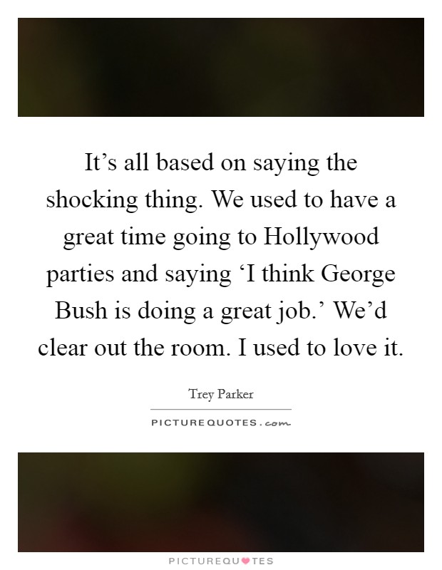 It's all based on saying the shocking thing. We used to have a great time going to Hollywood parties and saying ‘I think George Bush is doing a great job.' We'd clear out the room. I used to love it Picture Quote #1
