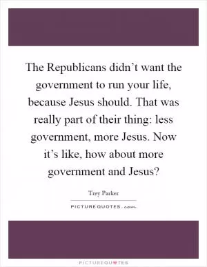 The Republicans didn’t want the government to run your life, because Jesus should. That was really part of their thing: less government, more Jesus. Now it’s like, how about more government and Jesus? Picture Quote #1