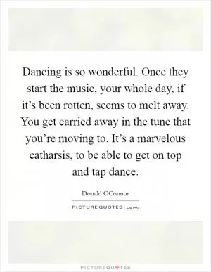 Dancing is so wonderful. Once they start the music, your whole day, if it’s been rotten, seems to melt away. You get carried away in the tune that you’re moving to. It’s a marvelous catharsis, to be able to get on top and tap dance Picture Quote #1