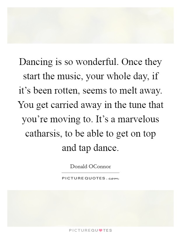 Dancing is so wonderful. Once they start the music, your whole day, if it's been rotten, seems to melt away. You get carried away in the tune that you're moving to. It's a marvelous catharsis, to be able to get on top and tap dance Picture Quote #1