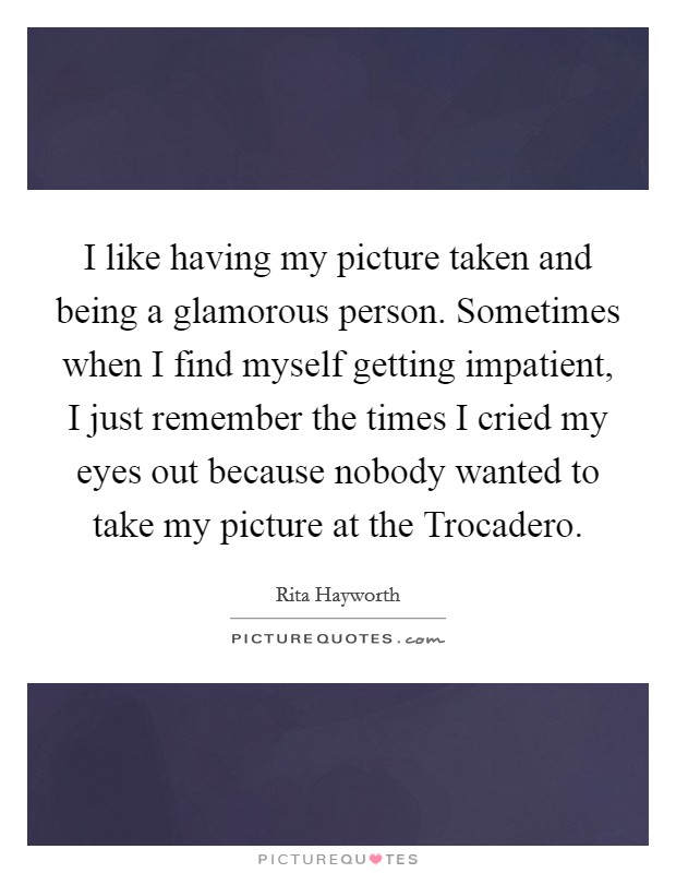 I like having my picture taken and being a glamorous person. Sometimes when I find myself getting impatient, I just remember the times I cried my eyes out because nobody wanted to take my picture at the Trocadero Picture Quote #1