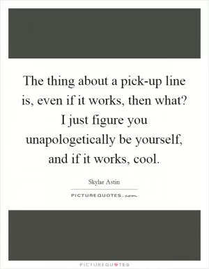 The thing about a pick-up line is, even if it works, then what? I just figure you unapologetically be yourself, and if it works, cool Picture Quote #1