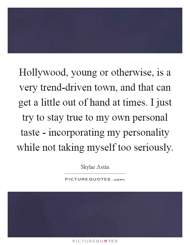 Hollywood, young or otherwise, is a very trend-driven town, and that can get a little out of hand at times. I just try to stay true to my own personal taste - incorporating my personality while not taking myself too seriously Picture Quote #1