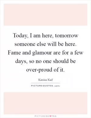 Today, I am here, tomorrow someone else will be here. Fame and glamour are for a few days, so no one should be over-proud of it Picture Quote #1